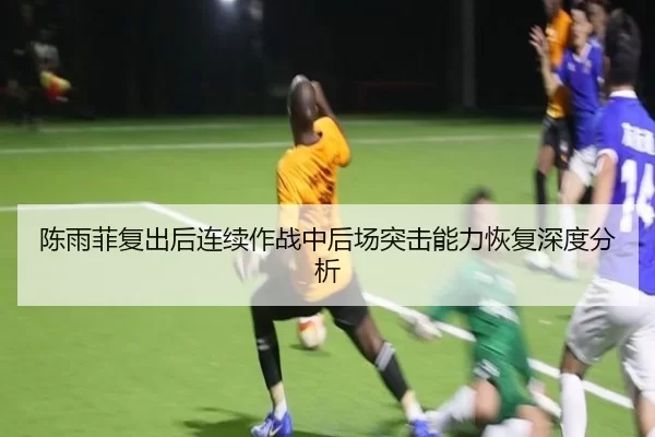 陈雨菲复出后连续作战中后场突击能力恢复深度分析